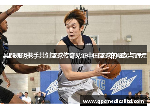 吴鹏姚明携手共创篮球传奇见证中国篮球的崛起与辉煌